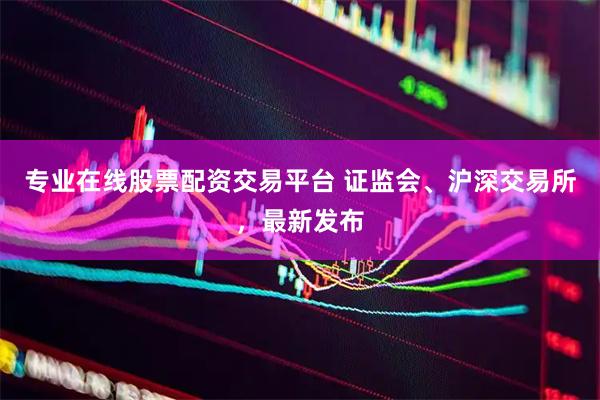 专业在线股票配资交易平台 证监会、沪深交易所，最新发布
