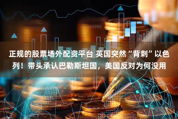 正规的股票场外配资平台 英国突然“背刺”以色列！带头承认巴勒斯坦国，美国反对为何没用