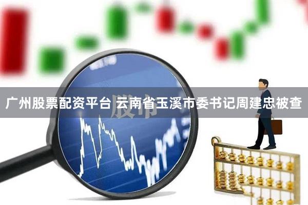 广州股票配资平台 云南省玉溪市委书记周建忠被查