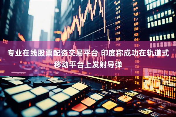 专业在线股票配资交易平台 印度称成功在轨道式移动平台上发射导弹