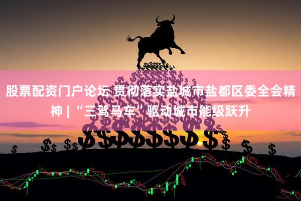 股票配资门户论坛 贯彻落实盐城市盐都区委全会精神 | “三驾马车”驱动城市能级跃升