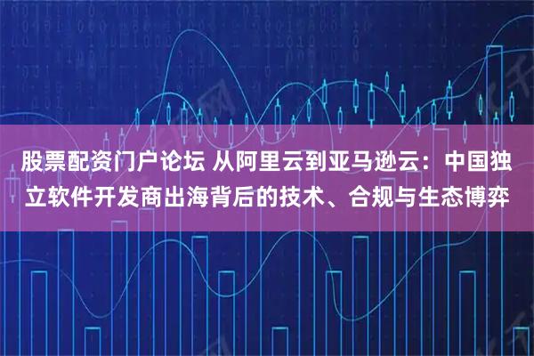 股票配资门户论坛 从阿里云到亚马逊云：中国独立软件开发商出海背后的技术、合规与生态博弈
