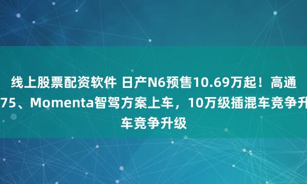 线上股票配资软件 日产N6预售10.69万起！高通8775、Momenta智驾方案上车，10万级插混车竞争升级
