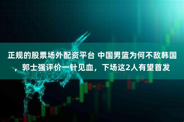 正规的股票场外配资平台 中国男篮为何不敌韩国，郭士强评价一针见血，下场这2人有望首发