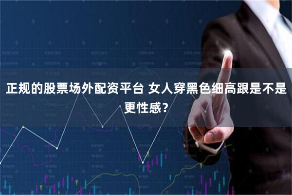 正规的股票场外配资平台 女人穿黑色细高跟是不是更性感？
