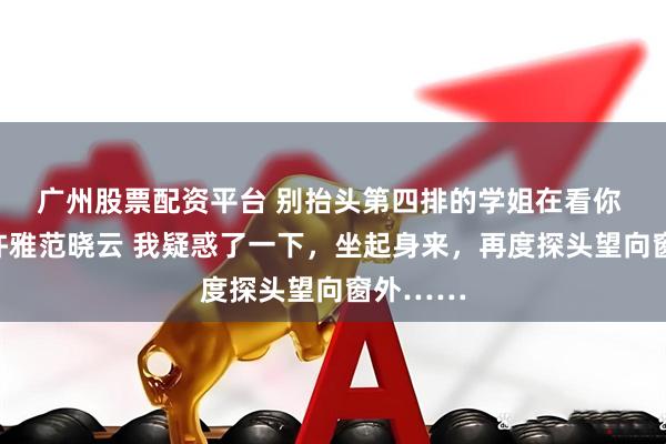 广州股票配资平台 别抬头第四排的学姐在看你 周清清许雅范晓云 我疑惑了一下，坐起身来，再度探头望向窗外……