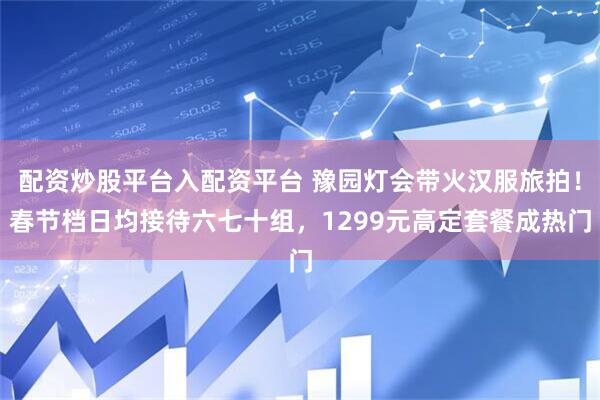 配资炒股平台入配资平台 豫园灯会带火汉服旅拍！春节档日均接待六七十组，1299元高定套餐成热门