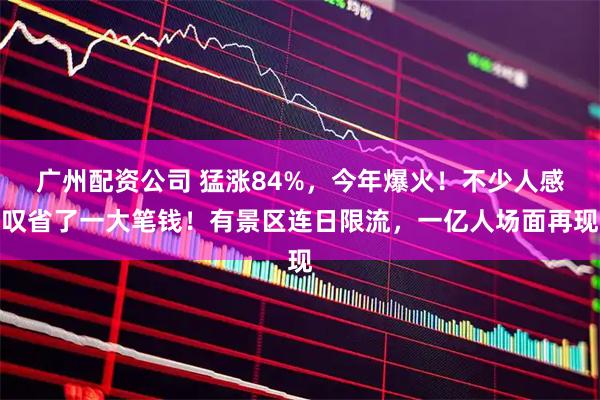 广州配资公司 猛涨84%，今年爆火！不少人感叹省了一大笔钱！有景区连日限流，一亿人场面再现
