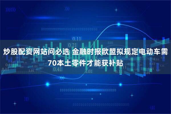 炒股配资网站问必选 金融时报欧盟拟规定电动车需70本土零件才能获补贴
