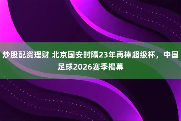 炒股配资理财 北京国安时隔23年再捧超级杯,中国足球2026赛季揭幕