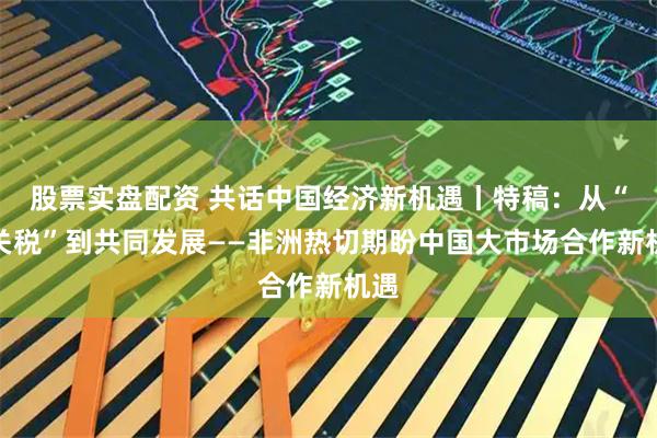 股票实盘配资 共话中国经济新机遇丨特稿：从“零关税”到共同发展——非洲热切期盼中国大市场合作新机遇