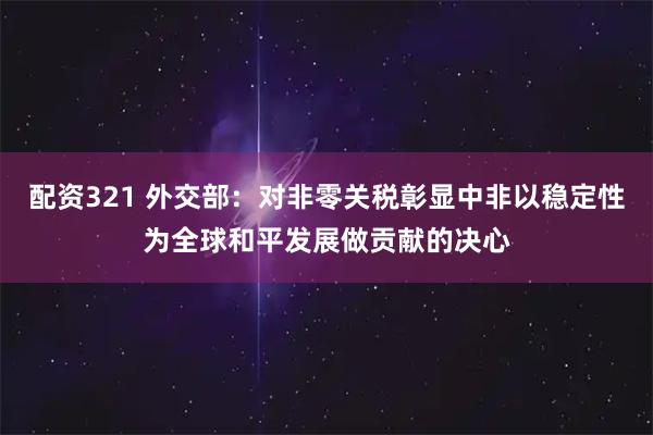 配资321 外交部：对非零关税彰显中非以稳定性为全球和平发展做贡献的决心