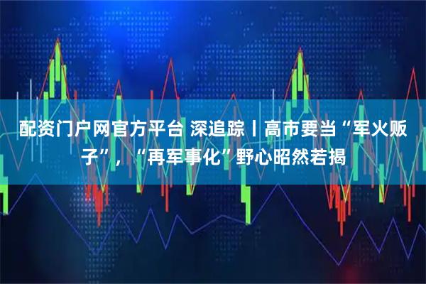 配资门户网官方平台 深追踪丨高市要当“军火贩子”，“再军事化”野心昭然若揭