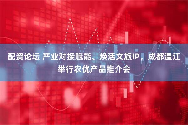配资论坛 产业对接赋能、焕活文旅IP，成都温江举行农优产品推介会
