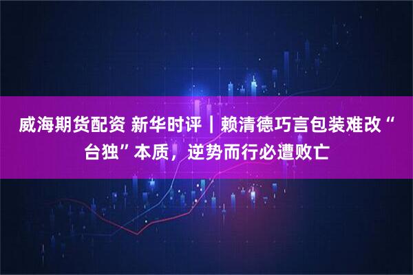 威海期货配资 新华时评|赖清德巧言包装难改“台独”本质,逆势而行必遭败亡