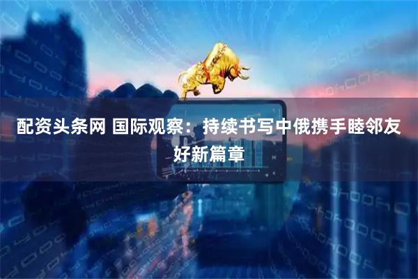 配资头条网 国际观察：持续书写中俄携手睦邻友好新篇章