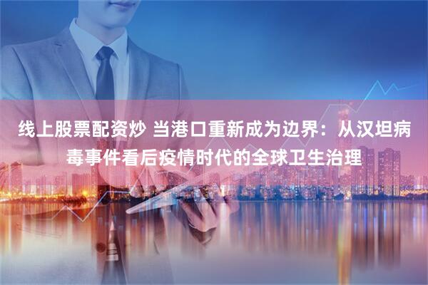 线上股票配资炒 当港口重新成为边界：从汉坦病毒事件看后疫情时代的全球卫生治理