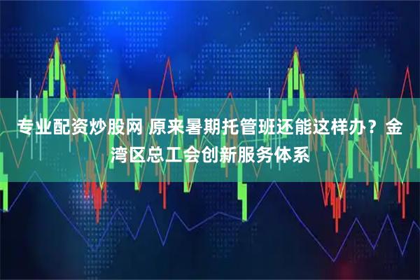 专业配资炒股网 原来暑期托管班还能这样办?金湾区总工会创新服务体系