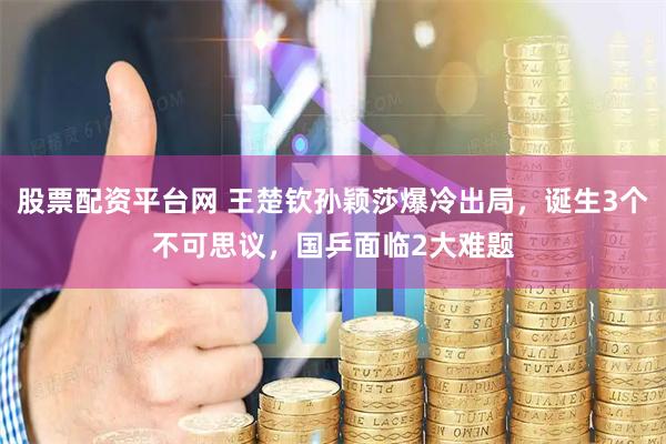 股票配资平台网 王楚钦孙颖莎爆冷出局，诞生3个不可思议，国乒面临2大难题