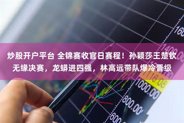 炒股开户平台 全锦赛收官日赛程！孙颖莎王楚钦无缘决赛，龙蟒进四强，林高远带队爆冷晋级