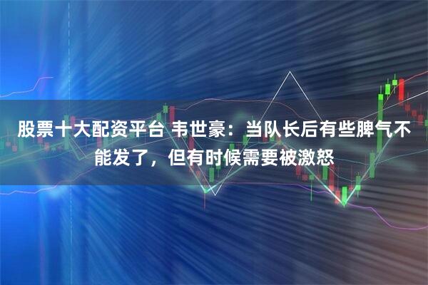 股票十大配资平台 韦世豪：当队长后有些脾气不能发了，但有时候需要被激怒