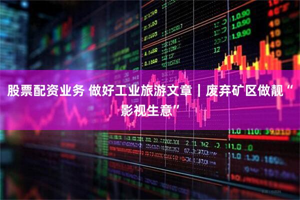 股票配资业务 做好工业旅游文章｜废弃矿区做靓“影视生意”