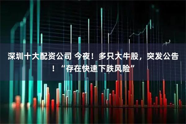 深圳十大配资公司 今夜！多只大牛股，突发公告！“存在快速下跌风险”